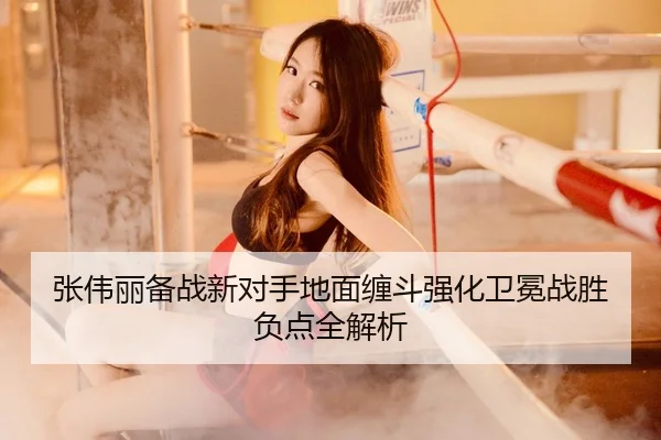 张伟丽备战新对手地面缠斗强化卫冕战胜负点全解析