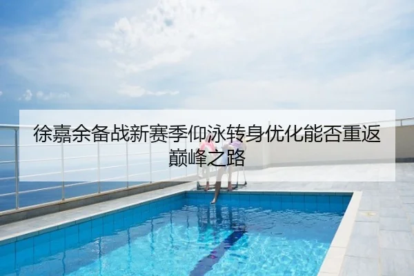 徐嘉余备战新赛季仰泳转身优化能否重返巅峰之路