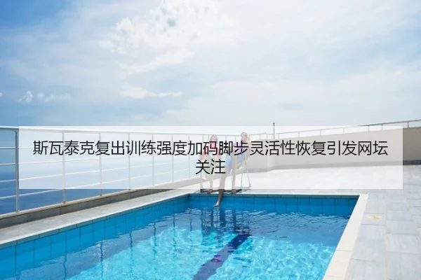 斯瓦泰克复出训练强度加码脚步灵活性恢复引发网坛关注