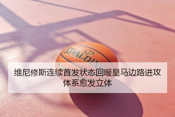维尼修斯连续首发状态回暖皇马边路进攻体系愈发立体